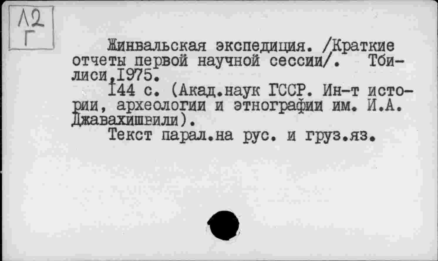 ﻿А2. Г
Жинвальская экспедиция. /Краткие отчеты первой научной сессии/. Тби-лиси.1975.
144 с. (Акад.наук ГССР. Ин-т истории, археологии и этнографии им. И.А. Джавахишвили).
Текст парал.на рус. и груз.яз.